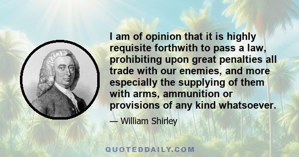 I am of opinion that it is highly requisite forthwith to pass a law, prohibiting upon great penalties all trade with our enemies, and more especially the supplying of them with arms, ammunition or provisions of any kind 