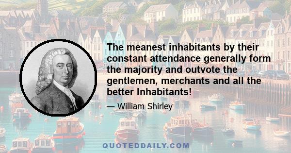 The meanest inhabitants by their constant attendance generally form the majority and outvote the gentlemen, merchants and all the better Inhabitants!