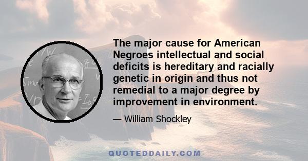 The major cause for American Negroes intellectual and social deficits is hereditary and racially genetic in origin and thus not remedial to a major degree by improvement in environment.