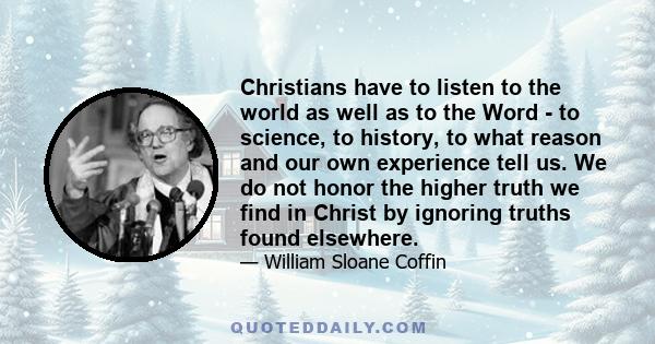 Christians have to listen to the world as well as to the Word - to science, to history, to what reason and our own experience tell us. We do not honor the higher truth we find in Christ by ignoring truths found