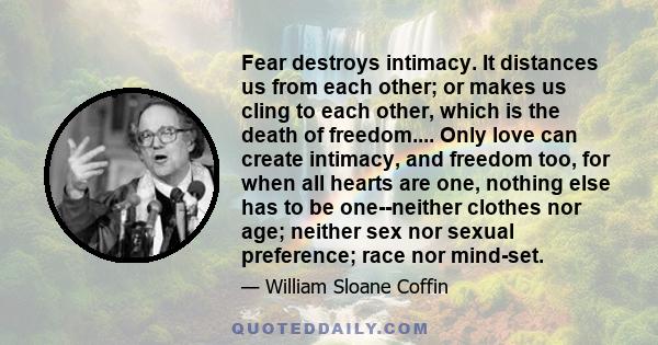 Fear destroys intimacy. It distances us from each other; or makes us cling to each other, which is the death of freedom.... Only love can create intimacy, and freedom too, for when all hearts are one, nothing else has