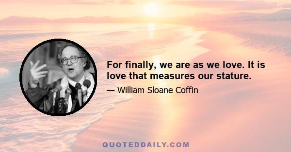 For finally, we are as we love. It is love that measures our stature.