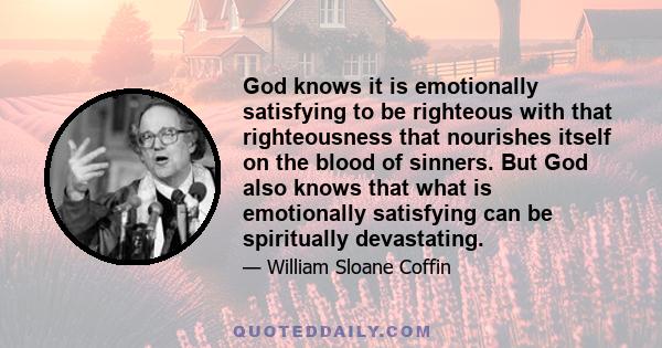 God knows it is emotionally satisfying to be righteous with that righteousness that nourishes itself on the blood of sinners. But God also knows that what is emotionally satisfying can be spiritually devastating.