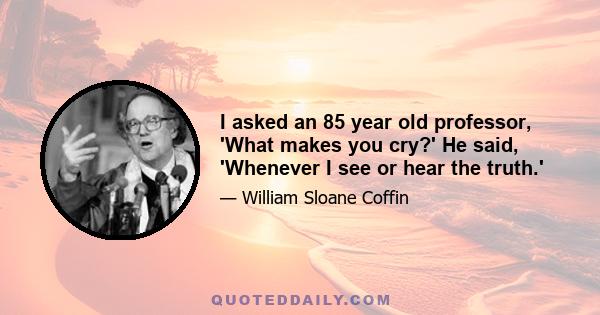 I asked an 85 year old professor, 'What makes you cry?' He said, 'Whenever I see or hear the truth.'