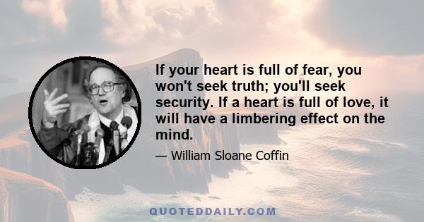 If your heart is full of fear, you won't seek truth; you'll seek security. If a heart is full of love, it will have a limbering effect on the mind.