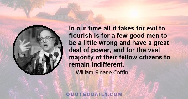 In our time all it takes for evil to flourish is for a few good men to be a little wrong and have a great deal of power, and for the vast majority of their fellow citizens to remain indifferent.