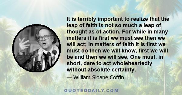 It is terribly important to realize that the leap of faith is not so much a leap of thought as of action. For while in many matters it is first we must see then we will act; in matters of faith it is first we must do