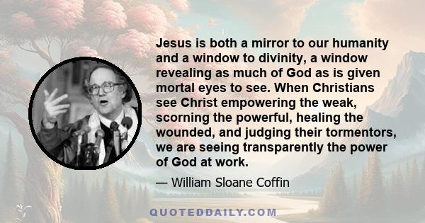 Jesus is both a mirror to our humanity and a window to divinity, a window revealing as much of God as is given mortal eyes to see. When Christians see Christ empowering the weak, scorning the powerful, healing the