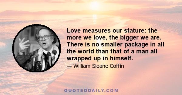 Love measures our stature: the more we love, the bigger we are. There is no smaller package in all the world than that of a man all wrapped up in himself.