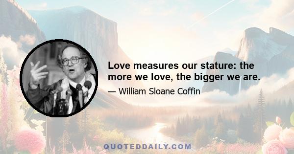 Love measures our stature: the more we love, the bigger we are.