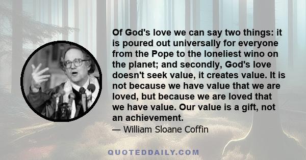 Of God's love we can say two things: it is poured out universally for everyone from the Pope to the loneliest wino on the planet; and secondly, God's love doesn't seek value, it creates value. It is not because we have