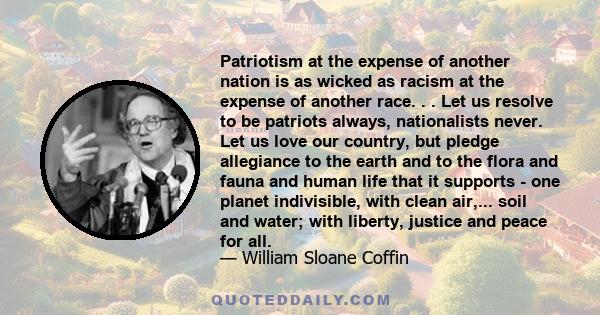 Patriotism at the expense of another nation is as wicked as racism at the expense of another race. . . Let us resolve to be patriots always, nationalists never. Let us love our country, but pledge allegiance to the