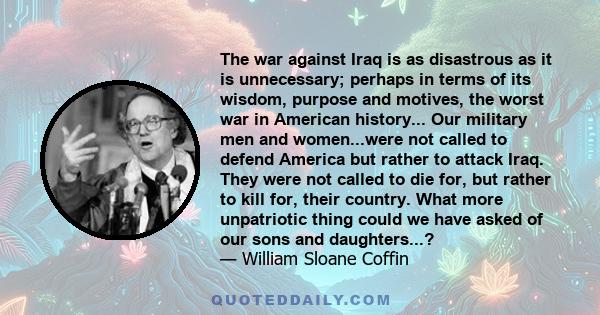 The war against Iraq is as disastrous as it is unnecessary; perhaps in terms of its wisdom, purpose and motives, the worst war in American history... Our military men and women...were not called to defend America but