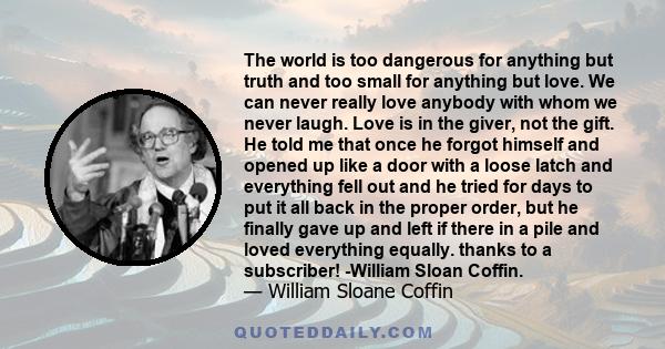 The world is too dangerous for anything but truth and too small for anything but love. We can never really love anybody with whom we never laugh. Love is in the giver, not the gift. He told me that once he forgot