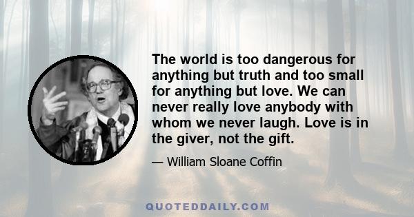 The world is too dangerous for anything but truth and too small for anything but love. We can never really love anybody with whom we never laugh. Love is in the giver, not the gift.