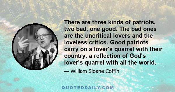 There are three kinds of patriots, two bad, one good. The bad ones are the uncritical lovers and the loveless critics. Good patriots carry on a lover's quarrel with their country, a reflection of God's lover's quarrel