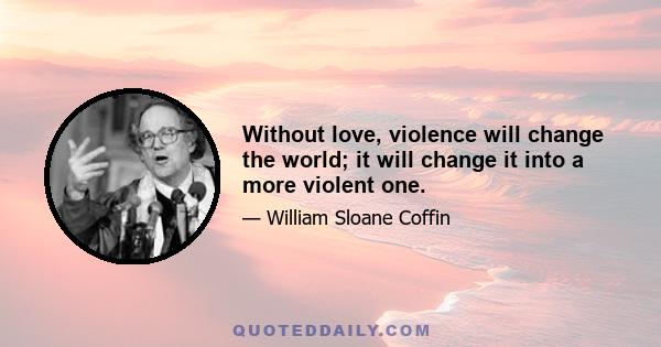 Without love, violence will change the world; it will change it into a more violent one.