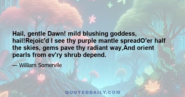 Hail, gentle Dawn! mild blushing goddess, hail!Rejoic'd I see thy purple mantle spreadO'er half the skies, gems pave thy radiant way,And orient pearls from ev'ry shrub depend.