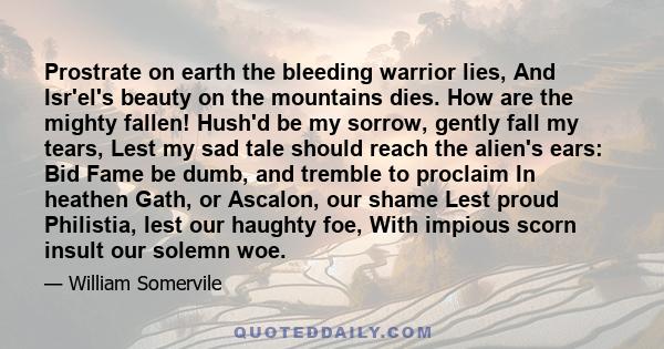 Prostrate on earth the bleeding warrior lies, And Isr'el's beauty on the mountains dies. How are the mighty fallen! Hush'd be my sorrow, gently fall my tears, Lest my sad tale should reach the alien's ears: Bid Fame be