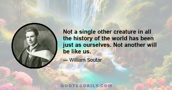 Not a single other creature in all the history of the world has been just as ourselves. Not another will be like us.