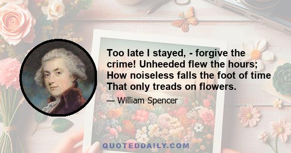 Too late I stayed, - forgive the crime! Unheeded flew the hours; How noiseless falls the foot of time That only treads on flowers.