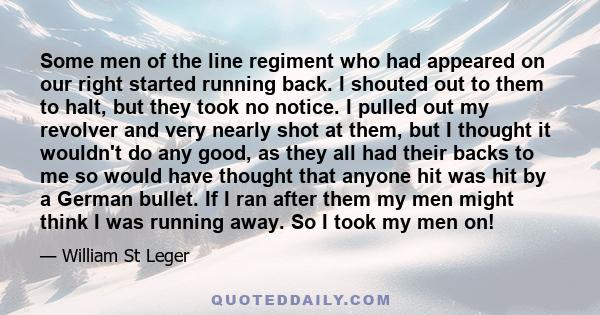 Some men of the line regiment who had appeared on our right started running back. I shouted out to them to halt, but they took no notice. I pulled out my revolver and very nearly shot at them, but I thought it wouldn't