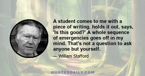 A student comes to me with a piece of writing, holds it out, says, 'Is this good?' A whole sequence of emergencies goes off in my mind. That's not a question to ask anyone but yourself.