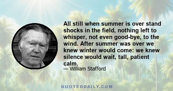 All still when summer is over stand shocks in the field, nothing left to whisper, not even good-bye, to the wind. After summer was over we knew winter would come: we knew silence would wait, tall, patient calm.