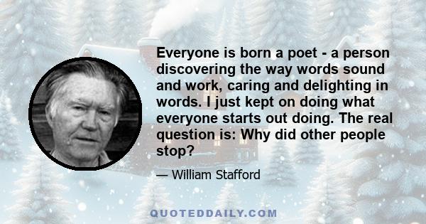 Everyone is born a poet - a person discovering the way words sound and work, caring and delighting in words. I just kept on doing what everyone starts out doing. The real question is: Why did other people stop?