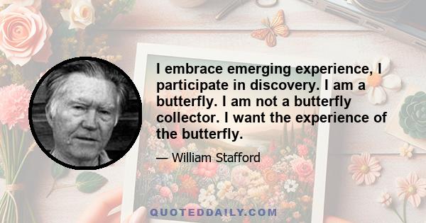 I embrace emerging experience, I participate in discovery. I am a butterfly. I am not a butterfly collector. I want the experience of the butterfly.