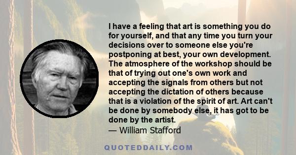 I have a feeling that art is something you do for yourself, and that any time you turn your decisions over to someone else you're postponing at best, your own development. The atmosphere of the workshop should be that