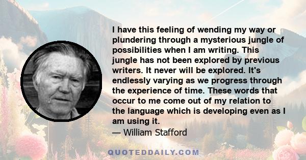 I have this feeling of wending my way or plundering through a mysterious jungle of possibilities when I am writing. This jungle has not been explored by previous writers. It never will be explored. It's endlessly