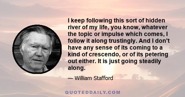 I keep following this sort of hidden river of my life, you know, whatever the topic or impulse which comes, I follow it along trustingly. And I don't have any sense of its coming to a kind of crescendo, or of its