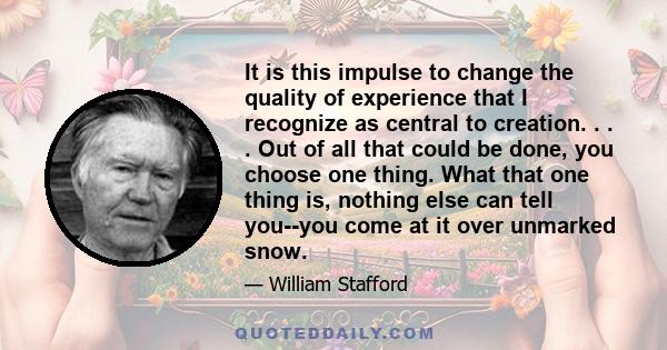 It is this impulse to change the quality of experience that I recognize as central to creation. . . . Out of all that could be done, you choose one thing. What that one thing is, nothing else can tell you--you come at