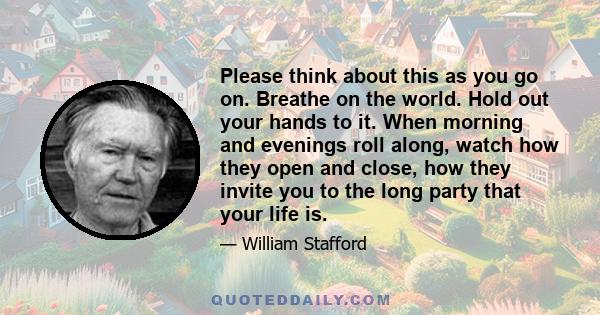 Please think about this as you go on. Breathe on the world. Hold out your hands to it. When morning and evenings roll along, watch how they open and close, how they invite you to the long party that your life is.