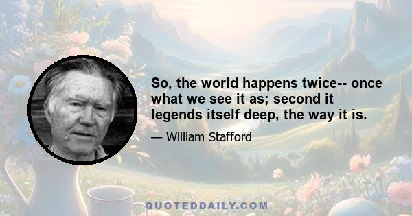 So, the world happens twice-- once what we see it as; second it legends itself deep, the way it is.