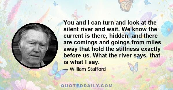 You and I can turn and look at the silent river and wait. We know the current is there, hidden; and there are comings and goings from miles away that hold the stillness exactly before us. What the river says, that is