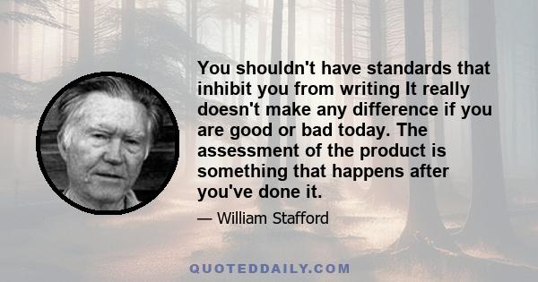 You shouldn't have standards that inhibit you from writing It really doesn't make any difference if you are good or bad today. The assessment of the product is something that happens after you've done it.