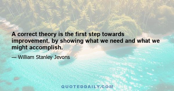 A correct theory is the first step towards improvement, by showing what we need and what we might accomplish.