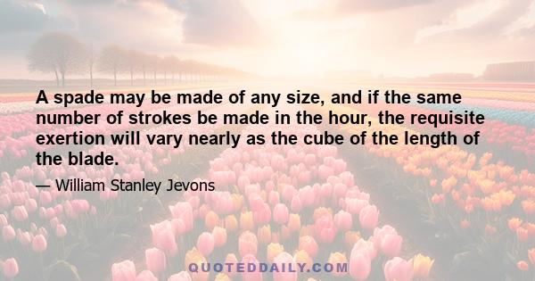 A spade may be made of any size, and if the same number of strokes be made in the hour, the requisite exertion will vary nearly as the cube of the length of the blade.