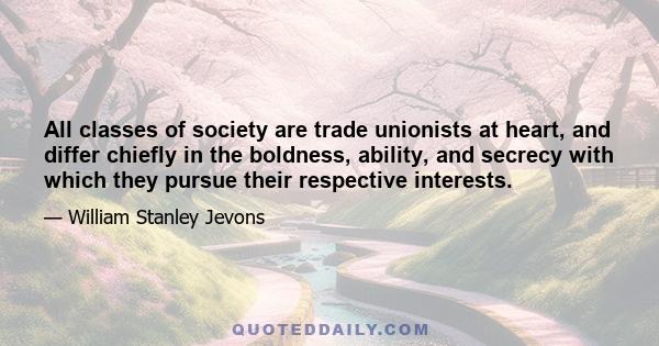 All classes of society are trade unionists at heart, and differ chiefly in the boldness, ability, and secrecy with which they pursue their respective interests.