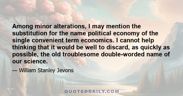 Among minor alterations, I may mention the substitution for the name political economy of the single convenient term economics. I cannot help thinking that it would be well to discard, as quickly as possible, the old