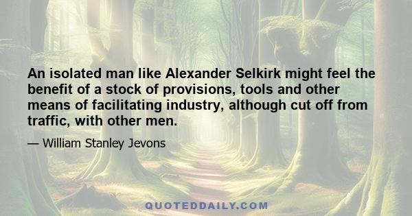 An isolated man like Alexander Selkirk might feel the benefit of a stock of provisions, tools and other means of facilitating industry, although cut off from traffic, with other men.