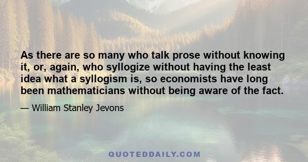 As there are so many who talk prose without knowing it, or, again, who syllogize without having the least idea what a syllogism is, so economists have long been mathematicians without being aware of the fact.