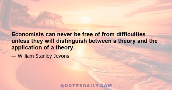 Economists can never be free of from difficulties unless they will distinguish between a theory and the application of a theory.