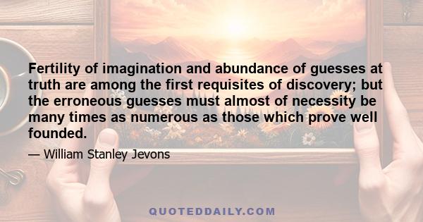 Fertility of imagination and abundance of guesses at truth are among the first requisites of discovery; but the erroneous guesses must almost of necessity be many times as numerous as those which prove well founded.