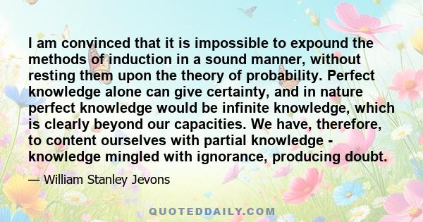 I am convinced that it is impossible to expound the methods of induction in a sound manner, without resting them upon the theory of probability. Perfect knowledge alone can give certainty, and in nature perfect