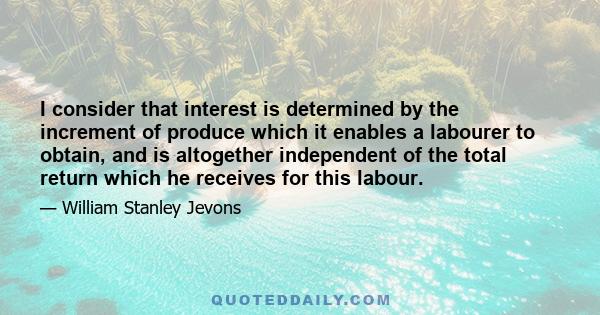 I consider that interest is determined by the increment of produce which it enables a labourer to obtain, and is altogether independent of the total return which he receives for this labour.