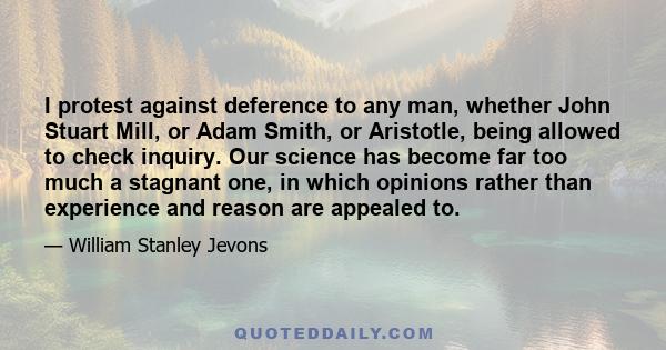 I protest against deference to any man, whether John Stuart Mill, or Adam Smith, or Aristotle, being allowed to check inquiry. Our science has become far too much a stagnant one, in which opinions rather than experience 