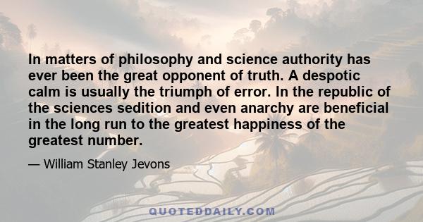 In matters of philosophy and science authority has ever been the great opponent of truth. A despotic calm is usually the triumph of error. In the republic of the sciences sedition and even anarchy are beneficial in the